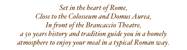 Set in the heart of Rome,
Close to the Colosseum and Domus Aurea,
In front of the Brancaccio Theatre,
a 50 years history and tradition guide you in a homely atmosphere to enjoy your meal in a typical Roman way.